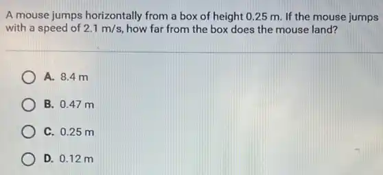 A mouse jumps horizontally from a box of height 0.25 m. If the mouse jumps
with a speed of 2.1m/s how far from the box does the mouse land?
A. 8.4 m
B. 0.47 m
C. 0.25 m
D. 0.12 m