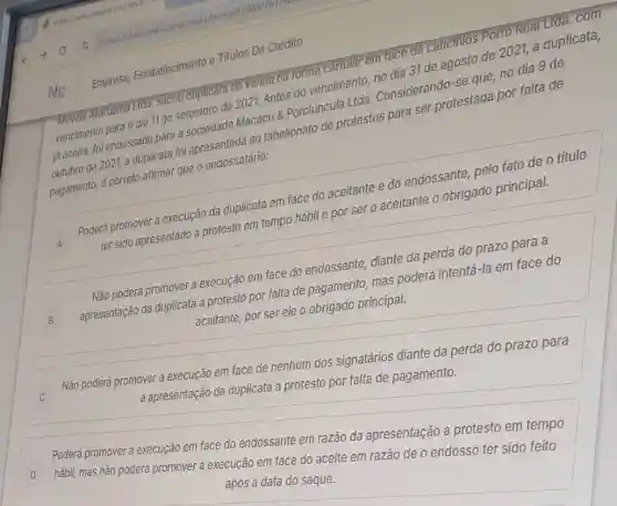 Moveis Araruama Ltda. Sacou duplicata de venda na forma cartular em face de Laticinios Porto Real Lida. com
vencimento para o dia 11 de setembro de 2021.Antes do vencimento, no dia 31 de agosto de 2021, a duplicata,
já aceita, foi endossada para a sociedade Macacu &Porciúncula Ltda.Considerando-se que,no dia 9 de
outubro de 2021, a duplicata foi apresentada ao tabelionato de protestos para ser protestada por falta de
pagamento, é correto afirmar que o endossatário:
A
Poderá promover a execução da duplicata em face do aceitante e do endossante, pelo fato de o titulo
ter sido apresentado a protesto em tempo hábil e por ser o aceitante o obrigado principal.
B B
Não poderá promover a execução em face do endossante, diante da perda do prazo para a
apresentação da duplicata a protesto por falta de pagamento, mas poderá intentá-la em face do
aceitante, por ser ele o obrigado principal.
Não poderá promover a execução em face de nenhum dos signatários diante da perda do prazo para
a apresentação da duplicata a protesto por falta de pagamento.
Poderá promover a execução em face do endossante em razão da apresentação a protesto em tempo
D hábil, mas não poderá promover a execução em face do aceite em razão de o endosso ter sido feito
após a data do saque.