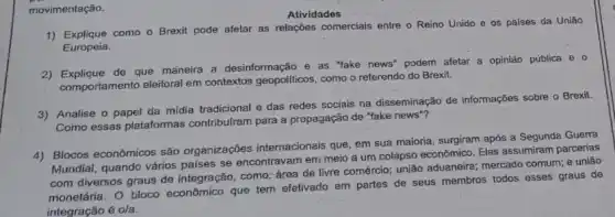 movimentação.
Atividades
1) Explique como o Brexit pode afetar as relaçóes comerciais entre o Reino Unido e os paises da Uniǎo
Europeia.
2) Explique de que maneira a desinformação e as "lake news" podem afetar a opiniáo pública e o
comportamento eleitoral em contextos geopoliticos, como o referendo do Brexit.
3) Analise o papel da mídia tradicional e dạs redes scciais na disseminação de informações sobre o Brexit
Como essas plataformas contribulram para a propagação de "fake news"?
4) Blocos econômicos são organizações internacionais que em sua maioria, surgiram após a Segunda Guerra
Mundial, quando vários países se encontravam em meio a um colapso econômico.Eles assumiram parcerias
com diversos graus de integração, como: área de livre comércio; união aduaneire;mercado comum; e união
monetária. O bloco economico que tem efetivado em partes de seus membros todos esses graus de
integração é o/a: