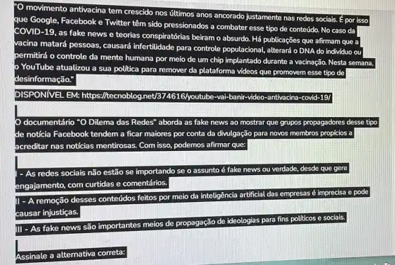 movimento antivacina tem crescido nos úttimos anos ancorado justamente nas redes sociais.por isso
que Google, Facebook e Twitter têm sido pressionados a combater esse tipo de conteúdo.No caso da
COVID-19, as fake news e teorias conspiratórias beiram o absurdo. Há publicações que afirmam que a
vacina matará pessoas causará infertilidade para controle populacional , alterará o DNA do individuo ou
permitirá o controle da mente humana por meio de um chip implantado durante a vacinação. Nesta semana,
YouTube atualizou a sua politica para remover da plataforma videos que promovem esse tipo de
desinformação."
DISPONIVEL EM: https://tecnoblog.net/3 lbe-vai-banir-video -antivacina-covid-19/
documentário "O Dilema das Redes" aborda as fake news ao mostrar que grupos propagadores desse tipo
de notícia Facebook tendem a ficar maiores por conta da divulgação para novos membros propícios a
acreditar nas notícias mentirosas. Com isso podemos afirmar que:
- As redes sociais não estão se importando se o assunto é fake news ou verdade, desde que gere
engajamento, com curtidas e comentários.
1- A remoção desses conteúdos feitos por meio da inteligência artificial das empresas é imprecisa e pode
causar injustiças.
III - As fake news são importantes meios de propagação de ideologias para fins políticos e sociais.
Assinale a alternativa correta: