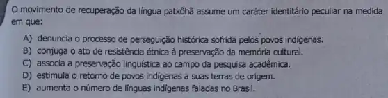 movimento de recuperação da língua patxôhã assume um caráter identitário peculiar na medida
em que:
A) denuncia o processo de perseguição histórica sofrida pelos povos indígenas.
B) conjuga o ato de resistência étnica à preservação da memória cultural.
C) associa a preservação linguística ao campo da pesquisa acadêmica.
D) estimula o retorno de povos indigenas a suas terras de origem.
E) aumenta o número de línguas indigenas faladas no Brasil.