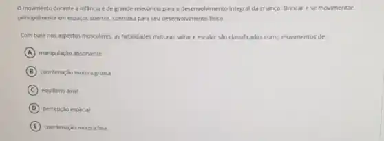 movimento durante a infancia é de grande relevància para o desenvolvimento integral da criança. Brincar ese movimentar.
principalmente em espaços abertos contribui para seu desenvolvimento fisico.
Com base nos aspectos musculares, as habilidades motoras saltar e escalar 530 classificadas como movimentos de:
A manipulação absorvente
B coordenação motora grossa
C equilibrio axial
D percepção espacial
E coordenação motora fina