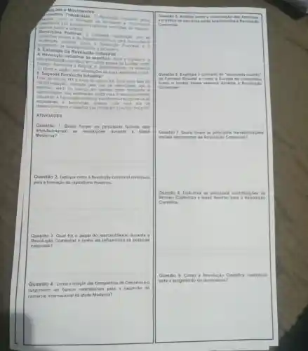 Movimentos
Nimentos Trabalhistas:Revolução Industrial
salarios justos e direitos
frabalnistas que buscavam melhores condiçoes movimentor
como a formação de movimentos
Revoluçóes Politicas:crescente insatisfação com as
sociais e de trabalho para revoluçoes e
surgimento de ideolog o
politicas como a Revolução Francesa e 0
5. Extensão da Revolução Industrial
A Revolução Industrial se Apos a Inglaterra, a
industrialização começou em outros palses da Europa, como
Alemanha e Belgica, e posteriormente, na América
do Norte e Japáo com adaptaçoes as suas realidades locais
6. Segunda Revoluçã
Final do século XIX einicio do século XX: Uma nova fase de
industrialização, marcada pelo uso de eletricidade ago e
petróleo, além do avanco em setores como transpor te e
comunicação, que aceleraran ainda mais o d esenvolvimento
industrial. A Revolução Industrial transformou radicalmente as
sociedad es e economias criando uma nova era de
desenvolvimento e desafios que moldaram o mundo modemo
ATIVIDADES
Questão 1. Quais foram os principais fatores que
impulsiona ram as revoluçōes durante a Idade
Moderna?
Questão 2. Explique como a Revolução Comercial contribulu
para a formação do capitalismo moderno.
Questão 3. Qual foi - papel do mercantilisme durante a
Revolução Comercial e como ele influenciou as politicas
coloniais?
Questão 4. Como a criação das Companhias de Comércio e 0
surgimento de bancos contribuiram para a expansão do
comércio internacional na Idade Moderna?
Questio 5. An alise c omo a colon trach o das Ame ricas
eotrá fico d eesc ravo is est the re lacion ados a Rev oluç io
Come rcial.
Ques tão 6 Explique o co nceit ode econ omla-fr nund o
de Fe mand Braudel e co mo a E urop a se c onso lidou
como o cen tro de sse s istema durante a R evolue 30
Come rcial
Questão 7. Quais foram as principais transformaçbes
sociais decorrentes da Revolução Comercial?
Questão 8. Descreva as principais contribuiçoes de
Nicolau Copérnico e Isaac a Revolução
Cientifica.
Questão 9. Como a Revolução Clentifica contribulu
para o surgimento do lluminismo?