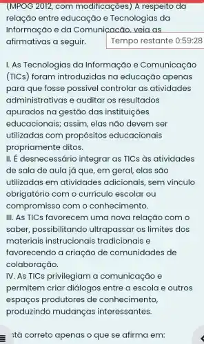 (MPOG 2012, com modificações) A respeito da
relação entre educação e Tecnologias da
Informação e da Comunicacão . veia as
afirmativas a seguir.	Tempo restante 0:59:28
I. As Tecnologias da Informação e Comunicação
(TICs) foram introduzidas na educação apenas
para que fosse possivel controlar as atividades
administrativas e auditar os resultados
apurados na gestão das instituições
educacionais ; assim, elas não devem ser
utilizadas com propósitos educacionais
propriamente ditos.
11.E desnecessário integrar as TICs às atividades
de sala de aula já que, em geral elas são
utilizadas em atividades adicionais, sem vínculo
obrigatório com o currículo escolar ou
compromisso com o conhecimento.
III. As TICs favorecem uma nova relação com o
saber possibilitando ultrapassar os limites dos
materiais instrucionais tradicionais e
favorecendo a criação de comunidades de
colaboração.
IV. As TICs privilegiam a comunicação e
permitem criar diálogos entre a escola e outros
espaços produtores de conhecimento,
tá correto apenas o que se afirma em: