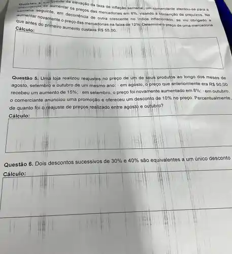 mportancia do aumentar os preços das mercadorias em
8%  visando à contenção de prejuízos. Na
Em Virtude da elevação da taxa de inflação semanal, um comerciante atentou-se para a
semana seguinte, em decorrência de outra crescente no indice inflacionário, se viu obrigado a
que anternovamente o preço das mercadorias na faixa de
12%  Determine'o preço de uma mercadoria que antes do primeiro aumento custava R 55 ,00.
Cálculo:
square 
Questão 5. Uma loja realizou reajustesi no preço de um de seus produtos ao longo dos meses de
agosto, setembro e outubro de um mesmo ano: em agosto, o preço que anteriormente era R 90,00
recebeu um aumento de 15%  em setembro, o preço foinovamente aumentado em 8%  em outubro
comerciante anunciou uma promoção e ofereceu um desconto de 10%  no preço. Percentualmente,
de quanto foi Q reajuste de preços realizado entre agosto e outubro?
square 
Questão 6. Dois descontos sucessivos de
30%  e 40%  são equivalentes a um único desconto
Cálculo: