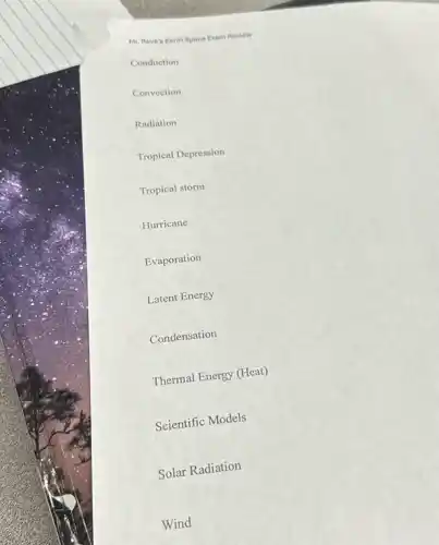 Mr. Reve's Earth Space Exam Review
Conduction
Convection
Radiation
Tropical Depression
Tropical storm
Hurricane
Evaporation
Latent Energy
Condensation
Thermal Energy (Heat)
Scientific Models
Solar Radiation
Wind