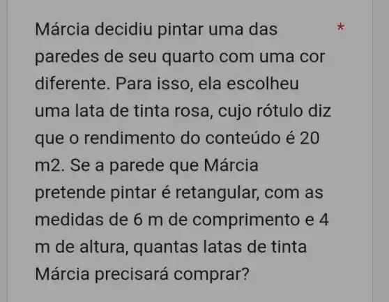 Márcia decidiu pintar uma das
paredes de seu quarto com uma cor
diferente. Para i isso, ela escolheu
uma lata de tinta rosa, cujo rótulo diz
que o rendime nto do conteúdo é 20
m2. Se a parede que Márcia
pretende pintar é retangular , com as
medidas de 6 m de comprimento e 4
m de altura , quantas latas de tinta
Márcia precisará comprar?