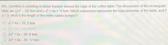 Mrs. Ishimitsu is installing a rubber bumper around the edge of her coffee table. The dimensions of the rectangular
table are (2x^2-16) feet and (-x^2+4x+1) feet. Which expression represents the total perimeter of the table, and if
x=3, what is the length of the entire rubber bumper?
x^2+4x-15 3 feet
x^2+4x-15 6 feet
2x^2+8x-30 6 feet
2x^2+8x-30 12 feet