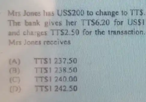 Mrs Jones has USS200 to change to TTS.
The bank gives her TT 6.20 for US 1
and charges TT 2.50 for the transaction.
Mrs Jones receives
(A) TTS1237.50
(B) TT51238.50
(C) TTS1240.00
(D) TTS1242.50