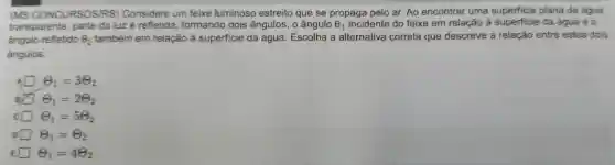 .
(MS CONCURSOSIRS)Considere um feixe luminoso estreito que se propaga pelo ar . Ao encontrar uma plana de água
transparente , parte da luz é refletida , formando dois ângulos , o ângulo Theta _(1) incidente do feixe em relação à superficie da água e o
ángulo refletido Theta _(2) também em relação à superficie da água . Escolha a alternativa correta que descreve a relação entre estes dois
ângulos.
A Theta _(1)=3Theta _(2)
B Theta _(1)=2Theta _(2)
c Theta _(1)=5Theta _(2)
D Theta _(1)=Theta _(2)
E Theta _(1)=4Theta _(2)