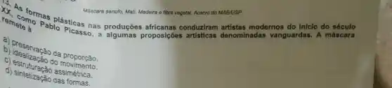 Máscara senufo Mati Madeira e fibra vegetal.Acervo do MAE/USP.
Pablo Picasso proposições artisticas denominadas vanguardas . A máscara
remeters rem como pa plásticas nas produçōes africanas conduziram artistas modernos do inicio do sóculo
b) Dreservação da proporção.
do
d) estruturação
d)sintetização assimetrica