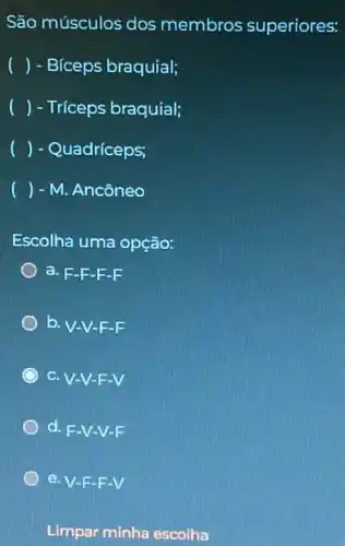 São músculos dos membros superiores:
() - Bíceps braquial;
() - Tríceps braquial;
() - Quadríceps;
() - M. Ancôneo
Escolha uma opção:
a. F-F-F -F
b. V-V-F-F
C.V-V-F-V
d. F -V-V-F
Limpar minha escolha