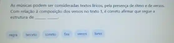 As músicas podem ser consideradas textos líricos pela presença de ritmo e de versos.
Com relação à composição dos versos no texto 1, é correto afirmar que segue a
estrutura de __ __
regra
terceto
soneto
fixa
versos
livres