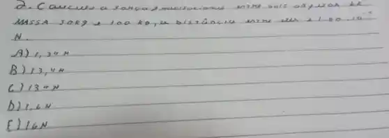 Mssa sokg e 100 mathrm(~kg) , a bissância ensu eles 1.60.10^-4 N .
A) 1,34 mathrm(~N) 
B) 13,4 mathrm(~N) 
C) 134 mathrm(~N) 
D) 1,6 mathrm(~N) 
E) 16 mathrm(~N)