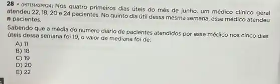 (MTI3/42PR2A) Nos quatro primeiros dias úteis do més de junho, um médico clínico geral
atendeu 22,18,20 e 24 pacientes. No quinto dia útil dessa mesma semana, esse médico atendeu
n pacientes.
Sabendo que a média do número diário de pacientes atendidos por esse médico nos cinco dias
úteis dessa semana foi 19, o valor da mediana foi de:
A) 11
B) 18
C) 19
D) 20
E) 22