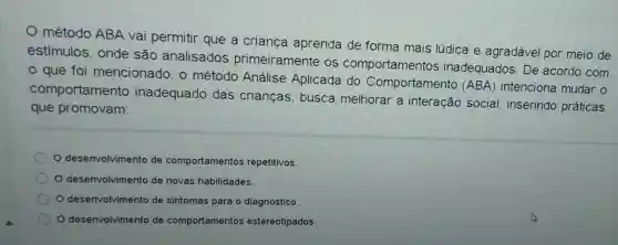 método ABA vai permitir que a criança aprenda de forma mais lúdica e agradável por meio de
estímulos, onde são analisados primeiramente os comportamentos inadequados. De acordo com
que foi mencionado, o método Análise Aplicada do Comportamento (ABA) intenciona mudar o
comportamento inadequado das crianças, busca melhorar a interação social inserindo práticas
que promovam:
desenvolvimento de comportamentos repetitivos.
desenvolvimento de novas habilidades.
desenvolvimento de sintomas para o diagnóstico
desenvolvimento de comportamentos estereotipados.