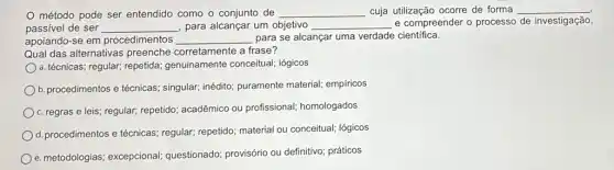 método pode ser entendido como o conjunto de __ cuja utilização ocorre de forma __
passivel de ser __ para alcançar um objetivo __ e compreender o processo de investigação,
apoiando-se em procedimentos __ para se alcançar uma verdade científica.
Qual das alternativas corretamente a frase?
a. técnicas; regular; repetida,genuinamente conceitual;lógicos
b. procedimentos e técnicas singular; inédito; puramente material; empiricos
c. regras e leis;regular; repetido; acadêmico ou profissional; homologados
d. procedimentos e técnicas ; regular; repetido; material ou conceitual; lógicos
e. metodologias; excepcional;questionado; provisório ou definitivo; práticos