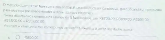 método quantitativo tem como sua principal característica ser conclusivo, quantificando um problema
para que seja possivel entender a dimensão que ele possui
Numa determinada empresa os salários de 5 funcionários sào:
RS700,00;RS800,00;RS900,00 RS1.000,00 e RS5.600,00
Assinale a alternativa que corresponde ao valor da mediana a partir dos dados acima.
A
R 800,00