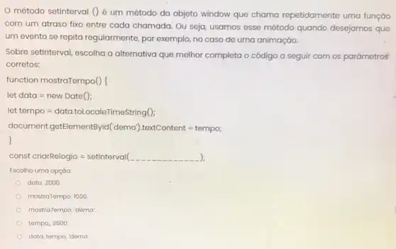 método setinterval ()é um método do objeto window que chama repetidamente uma função
com um atraso fixo entre cada chamada Ou seja, usamos esse método quando desejamos que
um evento se repita regularmente, por exemplo, no caso de uma animação.
Sobre setinterval escolha a alternativa que melhor completa o código a seguir com os parâmetros
corretos:
function mostraTempo()f
let data=new Date ( )
let tempo=data.totocale Timestring( )
document.getElen nentByld(demo).textContent =tempo;
); const criarRelogio = setinterval( __
Escolha uma opçáo:
data, 2000
mostraTempo, 1000
mostraTempo, "demo:
tempo, 3000
data, tempo, "demo'