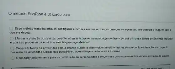 método SonRise é utilizado para:
Esse método trabalha através das figuras e cartôes em que a criança consegue se expressar, pois associa a imagem com o
que e ela deseja.
Manter a atenção dos alunos durante as aulas e que tenham por objetivo fazer com que a criança autista de fato seja incluida
e que seu processo de ensino aprendizagem seja efetivado
Capacitar todos os envolvidos com a criança autista a desenvolver novas formas de comunicação e interação em conjunto
por meio de atividades lúdicas que possibilitem aprendizagem autonomia e inclusão.
Eum fator determinante para a constituição da personalidade e influencia o comportamento do individuo por meio do ensino