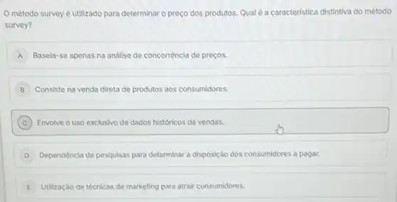 método survey é utilizado para determinar o preço dos produtos. Qual é a caracteristica distintiva do método
survey?
A Basela-se apenas na análise de concorrència de preços.
B Consiste na venda direta de produtos aos consumidores. B
C Envolve o uso exclusivo de dados historicos de vendas.
D Dependência de pesquisas para determinar a disposição dos consumidores a pagar.
E Utilização de técnicas de marketing para atrair consumidores. E