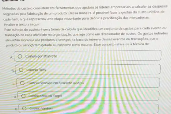 Métodos de custeio consistem em ferramentas que ajudam os lideres empresariais a calcular as despesas
originadas pela fabricação de um produto, Dessa maneira, é possivel fazer a gestão do custo unitário de
cada item, o que representa uma etapa importante para definir a precificação das mercadorias
Analise o texto a seguir:
Este método de custeio é uma forma de cálculo que identifica um conjunto de custos para cada evento ou
transação de cada atividade na organização; que age como um direcionador de custos. Os gastos indiretos
são entǎo alocados aos produtos e serviços na base do número desses eventos ou transações, que o
produto ou serviço tem gerado ou consome como recurso Esse conceito refere-se à técnica de
Custelo por absorção
Custelo RKW
Custoio Baseado em Atividade ou ABC
A Custojo Meta ou Target
- Custeio Variavel