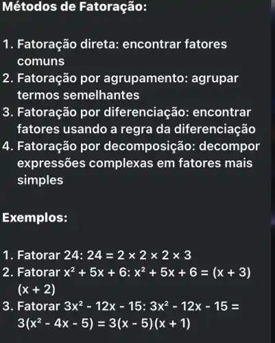 Métodos de Fatoração:
1. Fatoração direta: encontrar fatores
comuns
2. Fatoração por agrupamento: agrupar
termos semelhantes
3. Fatoração por diferenciação:encontrar
fatores usando a regra da diferenciação
4. Fatoração por decomposiç io: decompor
expressões complexas em fatores mais
simples
Exemplos:
1. Fatorar 24:24=2times 2times 2times 3
2. Fatorar x^2+5x+6:x^2+5x+6=(x+3)
(x+2)
3. Fatorar 3x^2-12x-15:3x^2-12x-15=
3(x^2-4x-5)=3(x-5)(x+1)