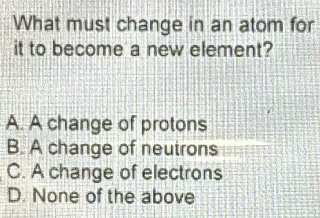 What mu st change in an atom for
it to become a new element?
A. A change of protons
B. A change of neutrons
C. A change of electrons
D. None of the above