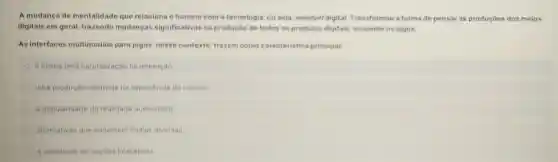 A mudança de mentalidade que relaciona o homem com a tecnologia, ou seja, mindset digital Transformou a forma de pensar as produçōes dos meios
digitais em geral trazendo mudanças significativas na produção de todos os produtos digitais incluindo os jogos.
As interfaces multimodais para jogos, nesse contexto trazem como caracteristica principal:
a busca pela naturalização na interação.
uma produção centrada na experiencia do usuário.
a popularidade da realidade aumentada
alternativas que conectam midias diversas
a variedade de opçōes interativas