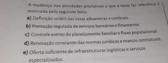 A mudança nas atividades produtivas a que o texto faz referência é
motivada pelo seguinte fator:
a) Definição volátil das taxas aduaneiras e cambiais.
b) Prestação regulada de serviços bancários e financeiros.
c) Controle estrito do planejamento familiar e fluxo populacional.
d) Renovação constante das normas jurídicas e marcos contratuais.
e) Oferta suficiente de infraestruturas logísticas e serviços
especializados.