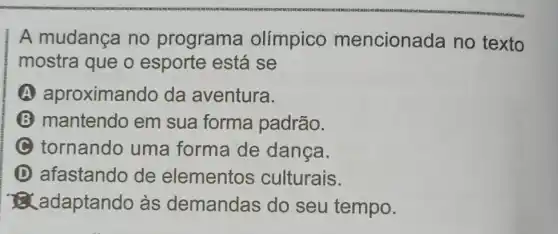 A mudança no programa olímpico mencionada no texto
mostra que o esporte está se
A aproximando da aventura.
B mantendo em sua forma padrão.
C tornando uma forma de danca.
D afastando de elementos culturais.
adaptando às demandas do seu tempo.