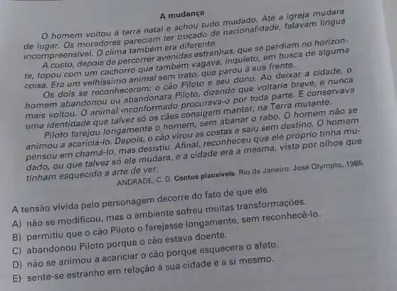 A mudança
homem voltou à terra natal e achou tudo
de lugar. Os moradores pareciam ter trocado de nacionalidade, falavam lingua
incompreensivel. O clima também era diferente.
depois de percorrer avenidas estranhas, que se perdiam no
te, topou com um cachorro que também vagava, inquieto, em busca de alguma
animal sem trato, que parou à sua frente.
Os dois se reconheceram: o cáo Piloto e seu dono Ao deixar a cidade . 0
homem abandonou ou abandonara Piloto dizendo que voltaria breve, e nunca
mais voltou. O animal inconform ado procurava-o por toda parte. E conservava
uma identidade que talvez só os cães consigam manter, na Terra mutante.
Piloto farejou longamente o homem sem abanar o rabo . O homem não sẽ
animou a acariciá-lo Depois, o cão virou as costas e saiu sem destino. O homem
pensou em chamá-lo mas desistiu. Afinal reconheceu que ele próprio tinha mu-
dado, ou que talvez số ele mudara, e a cidade era a mesma vista por olhos que
tinham esquecido a arte de ver.
ANDRADE, C. D. Contos plausiveis. Rio de Janeiro:José Olympio, 1985.
A tensão vivida pelo personagem decorre do fato de que ele
A) não se modificou mas o ambiente sofreu muitas transformações.
B) permitiu que o cão Piloto o farejasse longamente, sem reconhecê-lo.
C) abandonou Piloto porque o cão estava doente.
D) não se animou a acariciar o cão porque esquecera 0 afeto.
E) sente-se estranho em relação à sua cidade e a si mesmo.