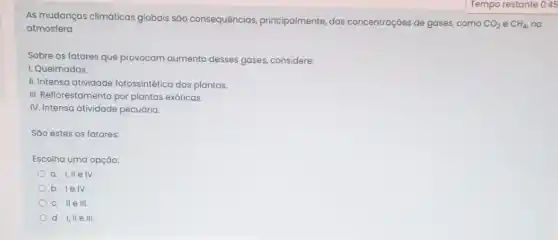 As mudanças climáticas globais são consequências principalmente, das concentrações de gases,como
AO_(2) e CH_(4) na
atmosfera
Sobre os fatores que provocam aumento desses gases, considere:
I. Queimadas.
II. Intensa atividade fotossintética das plantas.
III. Reflorestamento por plantas exóticas.
IV. Intensa atividade pecuária
Sáo estes os fatores:
Escolha uma opção:
a. I,IIe IV.
b. lelv.
c. IIe III.
d. I, II e III.