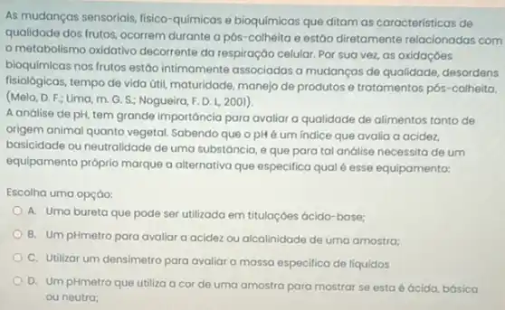 As mudanças sensoriais, fisico -químicas e bioquímicas que ditam as características de
qualidade dos frutos, ocorrem durante a pós-colheita e estáo diretamente relacionadas com
metabolismo oxidativo decorrente da respiração celular Por sua vez, as oxidaçóes
bioquímicas nos frutos estão intimamente associadas a mudanças de qualidade desordens
fisiológicas, tempo de vida útil, maturidade, manejo de produtos e tratamentos pós -colheita.
(Melo, D. F.; Lima m. G. S.; Nogueira F. D. L, 2001).
A análise de pH tem grande importância para avaliar a qualidade de alimentos tanto de
origem animal quanto vegetal Sabendo que o pH é um indice que avalia a acidez,
basicidade ou neutralidade de uma substáncia, e que para tal andlise necessita de um
equipamento próprio marque a alternativa que especifica qual é esse equipamento:
Escolha uma opção:
A. Uma bureta que pode ser utilizada em titulaçóes ácido-base;
B. Um pHmetro para avaliar a acidez ou alcalinidade de uma amostra:
C. Utilizar um densimetro para avaliar a massa especifica de liquidos
D. Um pHmetro que utiliza a cor de uma amostra para mostrar se esta é ácida básica
ou neutra;