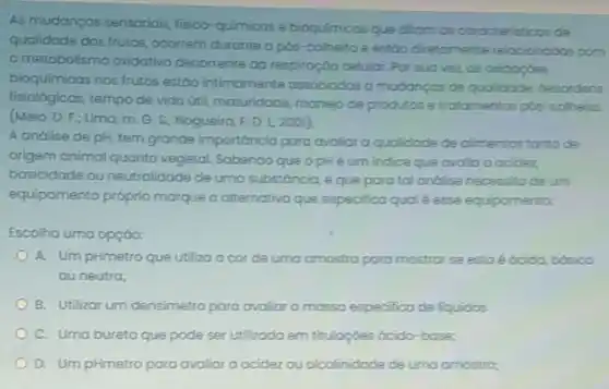 As mudancas sensorials, fisico quimicas e bioquimicos que ditam as coracteristicos de
qualidade dos trutos, ocorrem durante a pós-colheito e estoodistomente relacionodas com
metabolismo oxidativo decorrente do respiroção celular. Par sua vez as oxidocoes
bioquímicas nos frutos estão intimamente associados a mudancas de qualidade desordens
fisiológicas, tempo de vido (titl, maturidade, manejo de produtos e trotomentos pós -colhelta
(Melo, D. F.; Lima m. G. S.; Nogueira F. D. L,2001).
A andlise de pH tem grande importóncia para avaliar a qualidade de climentos tonto de
origem animal quanto vegetal Sabendo que opH éum indice que ovalia acidez
basicidade ou neutralidade de uma substóncia, e que para tal andilisa necessita deum
equipamento próprio marque a alternativa que especifico qual é esse equipamento:
Escolha uma opção:
A. Um pHmetro que utiliza a corde uma amostra para mostrar se esto é ócida bbsico
ou neutra;
B. Utilizar um densimetro para ovaliar a massa so especifica de liquidos
C. Uma buretaque pode ser utilizodo em tituloçoes ócido-bose:
D. Um pHmetro para avalior a acidez ou alcolinidade de uma amostro-