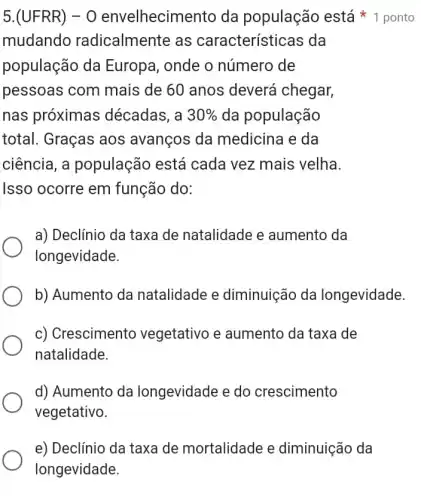 mudando radicalmente as características da
população da Europa, onde o número de
pessoas com mais de 60 anos deverá chegar,
nas próximas décadas, a 30%  da população
total. Graças aos avanços da medicina e da
ciência, a população está cada vez mais velha.
Isso ocorre em função do:
5.(UFRR) -O envelhecim ento da população está 1 ponto
a) Declínio da taxa de natalidade e aumento da
longevidade.
b) Aumento da natalidade e diminuição da longevidade.
c) Crescimento vegetativo e aumento da taxa de
natalidade.
d) Aumento da longevidade e do crescimento
vegetativo.
e) Declínio da taxa de mortalidade e diminuição da
longevidade.