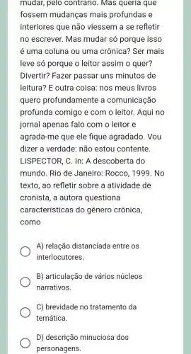 mudar, pelo contrario. Mas queria que
fossem mudanças mais profundas e
interiores que não viessem a se refletir
no escrever. Mas mudar só porque isso
é uma coluna ou uma crônica?Ser mais
leve só porque o leitor assim o quer?
Divertir? Fazer passar uns minutos de
leitura? E outra coisa: nos meus livros
quero profundamente a comunicação
profunda comigo e com o leitor. Aqui no
jornal apenas falo com o leitor e
agrada-me que ele fique agradado. Vou
dizer a verdade:não estou contente.
LISPECTOR, C . In: A descoberta do
mundo. Rio de Janeiro: Rocco , 1999. No
texto, ao refletir sobre a atividade de
cronista, a autora questiona
características ; do gênero crônica,
como
A) relação distanciada entre os
interlocutores.
B) articulação de vários núcleos
narrativos.
C) brevidade no tratamento da
D) descrição minuciosa dos
personagens.