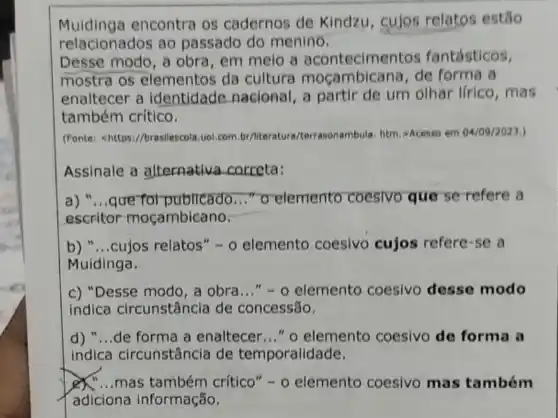 Muidinga encontra os cadernos de Kindzu, cujos relatos estão
relacionados ao passado do menino.
Desse modo, a obra, em melo a acontecimentos fantásticos.
mostra os elementos da cultura mocambicana, de forma a
enaltecer a identidade nacional, a partir de um olhar lirico ,mas
também crítico.
(Fonte: <https://brasilescola uol.com.br/literature /terrasonambula, htm, >Acesso em 04/09/2023)
Assinale a alternativa correta:
a) "...que fot publicado ..." o elemento coesivo que se-refere a
escritor mocambicano.
b) __ cujos relatos" -0 elemento coesivo cujos refere-se a
Muidinga.
c) "Desse modo, a obra..." - 0 elemento coesivo desse modo
indica circunstância de concessão.
d) "...de forma a enaltecer ldots ''0 elemento coesivo de forma a
indica circunstância de temporalidade.
mas também crítico" -0 elemento coesivo mas também
adiciona informação.