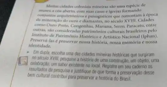 Muitas cidades coloniais mineiras são uma espécie de
museu a céu aberto, com suas casas e igrejas formando
conjuntos arquitetônicos e paisagísticos que remontam a época
da mineração do ouro e diamantes, no século XVIII . Cidades
como Ouro Preto . Congonhas , Mariana . Serro . Paracatu . entre
outras, sao consideradas patrimônios culturais brasileiros pelo
Instituto de Patrimônio Histórico e Artistico Nacional (Iphan).
Preservá-las é preservar nossa história , nossa memória e nossa
identidade.
Em dupla escolha uma das cidades mineiras históricas que surgiram
no século XVIII.pesquise a história de uma construção, um objeto, uma
celebração, um saber existente no local Registre em seu caderno os
resultados da pesquisa e justifique de que forma a preservação desse
bem cultural para preservar a história do Brasil.