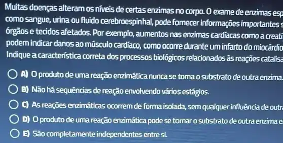 Muitas doenças alteram os niveis de certas enzimas no corpo. O exame de enzimas esp
como sangue, urina ou fluido cerebroespinhal,pode forn ecer informações importantes
órgãos e tecidos afetados. Por exemplo , aumentos nas enzimas cardiacas como a creati
podem indicar danos ao músculo cardíaco , como ocorre durante um infarto do miocárdio
Indique a caracteristica correta dos processos biológicos relacionados as reações catalis
A) Oproduto de uma reação enzimática nunca setoma o substrato de outra enzima
B) Não há sequências de reação envolvendo vários estágios.
C) As reaçōes enzimáticas ocorrem de forma isolada, sem qualquer influência de outr
) D) Oproduto de uma reação enzimática pode se tornar o substrato de outra enzima e
E) São completamente independentes entresi.