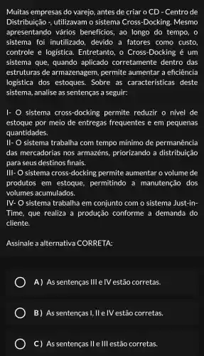 Muitas empresas do varejo , antes de criar O CD - Centro de
Distribuição -, utilizavam . 0 sistema Cross -Docking.. Mesmo
apresentando vários beneficios , ao longo do tempo , 0
sistema I foi inutilizado , devido , a fatores como custo
controle e logística . Entretanto . 0 Cross -Docking é um
sistema , que , quando aplicado corretamente dentro das
estruturas de armazenagem , permite aumentar a eficiência
logística dos estoques . Sobre . as características deste
sistema , analise as sentenças a seguir:
I- O sistema cross -docking permite reduzir o nível de
estoque por meio de entregas frequentes ; e em pequenas
quantidades.
II- O sistema trabalha com tempo mínimo de permanência
das mercadorias nos armazéns , priorizando a distribuição
para seus destinos finais.
III- O sistema cross -docking permite aumentar o volume de
produtos . em estoque , permitindo , a manutenção dos
volumes acumulados.
IV-O sistema trabalha em conjunto com o sistema Just-in-
Time , que realiza a produção conforme ; a demanda do
cliente.
Assinale a alternativa CORRETA:
A) As sentenças Ill e IV estão corretas.
B) As sentenças 1, II e IV estão corretas.
C) As sentenças lle III estão corretas.