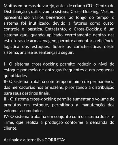 Muitas empresas do varejo, antes de criar o CD - Centro de
Distribuição -, utilizavam o sistema Cross -Docking . Mesmo
apresentandc ) vários benefícios , ao longo do tempo, o
sistema foi inutilizado , devido a fatores como custo.
controle e logística . Entretanto, o Cross -Docking é um
sistema que , quando aplicado corretamente dentro das
estruturas de armazenagem , permite aumentar a eficiência
logística dos estoques . Sobre as características ; deste
sistema , analise as sentenças a seguir:
sistema cross -docking permite reduzir o nivel de
estoque por meio de entregas frequentes e em pequenas
quantidades.
II- O sistema trabalha com tempo mínimo de permanência
das mercadorias ; nos armazéns , priorizando a distribuição
para seus destinos finais.
Ill- sistema cross -docking permite aumentar o volume de
produtos em estoque , permitindc ) a manutenção dos
volumes acumulados.
IV-O sistema trabalha em conjunto com o sistema Just -in-
Time, que realiza a produção conforme a demanda do
cliente.
Assinale a alternativa CORRETA: