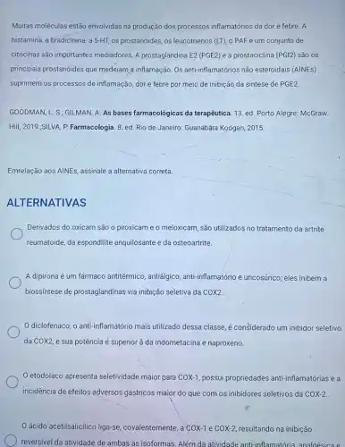 Muitas moléculas estão envolvidas na produção dos processos inflamatórios da dor e febre. A
histamina, a bradicinina, a 5-HT, os prostanóides, os leucotrienos (LT), o PAF e um conjunto de
citocinas são importantes mediadores. A prostaglandina E2 (PGE2) e a prostaciclina (PGI2) são OS
principais prostanóides que medeiam,a inflamação. Os anti-inflamatórios não esteroidais (AINEs)
suprimem os processos de inflamação, dor e febre por meio de inibição da síntese de PGE2
GOODMAN, L. S; GILMAN A. As bases farmacológicas da terapêutica. 13. ed Porto Alegre: McGraw
Hill, 2019.;SILVA, P.Farmacologia. 8. ed. Rio de Janeiro: Guanabara Koogan 2015.
Emrelação aos AINEs, assinale a alternativa correta.
ALT ERNATIVAS
Derivados do oxicam são o piroxicam e o meloxicam, são utilizados no tratamento da artrite
reumatoide, da espondilite anquilosante e da osteoartrite.
A dipirona é um fármaco antitérmico , antiálgico, anti-inflamatório e uricosúrico; eles inibem a
biossíntese de prostaglandinas via inibição seletiva da COX2
diclofenaco, o anti-inflamatório mais utilizado dessa classe, é considerado um inibidor seletivo
da COX2, e sua potência é superior à da indometacina e naproxeno.
etodolaco apresenta seletividade maior para COX-1 possui propriedades anti-inflamatórias e a
incidência de
Oácido acetilsalicilico liga-se , covalentemente, a COX-1 e COX-2 resultando na inibição
reversivel da atividade de ambas as isoformas. Além da atividade anti-inflamatória analoésica e