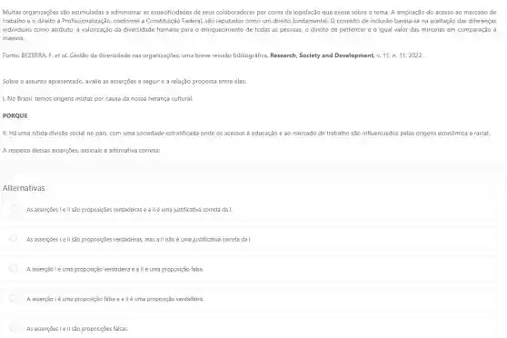 Muitas organizações são estimuladas a administrar as especificidades de seus colaboradores por conta da legislação que existe sobre o tema. A ampliação do acesso ao mercado de
trabalho e o direito à Profissionalização, conforme a Constitução Federal, são reputados como um direito fundamental . O conceito de inclusão baseia-se na aceitação das diferenças
individuais como atributo, a da diversidade humana para o enriquecimento de todas as pessoas, o direito de pertencer e o igual valor das minorias em comparação à
maioria.
Fonte: BEZERRA. F. et al. Gestão da diversidade nas organizações: uma breve revisão bibliográfica. Research Society and Development, v.11, n. 11,2022.
Sobre o assunto apresentado avalie as asserções a seguir e a relação proposta entre elas.
I. No Brasil, temos origens mistas por causa da nossa herança cultural.
PORQUE
II. Há uma nítida divisão social no país,com uma sociedade estratificada onde os acessos à educação e 30 mercado de trabalho são influenciados pelas origens econômica e racial.
A respeito dessas asserções.assinale a alternativa correta:
Alternativas
As asserçoes le II são proposições verdadeiras e a IIé uma justificativa correta da I.
As asserções Le II são proposiçes verdadeiras, mas a II não é uma justificativa correta da I.
A asserção lé uma proposição verdadeira e a IIé uma proposição falsa.
A asserção lé uma proposição falsa e a IIé uma proposição verdadeira.
As asserções I e II são proposições falsas.