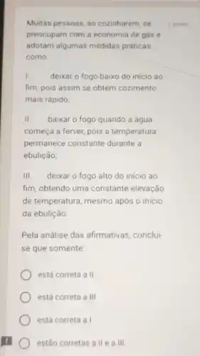 Muitas pessoas, ao cozinharem, se
preocupam com a economia de gás e
adotam algumas medidas práticas,
como:
I. deixar o fogo baixo do início ao
fim, pois assim se obtém cozimento
mais rápido;
II. baixar o fogo quando a água
começa a ferver, pois a temperatura
permanece constante durante a
ebulição;
III. deixar o fogo alto do início ao
fim, obtendo uma constante elevação
de temperatura, mesmo após o início
da ebulição
Pela análise das afirmativas .conclui-
se que somente:
está correta a II.
está correta a III
está correta a I.
estão corretas a lle a III.
1 ponto