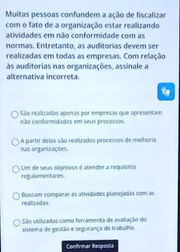 Muitas pessoas confundem a ação de fiscalizar
com o fato de a organização estar realizando
atividades em não conformidade com as
normas. Entretanto, as auditorias devem ser
realizadas em todas as empresas. Com relação
as auditorias nas organizações , assinale a
alternativa incorreta.
Sao realizadas apenas por empresas que apresentam
nào conformidades em seus processos.
) A partir delas sào realizados processos de melhoria
nas organizaçóes.
Um de seus objetivos é atender a requisitos
regulamentares.
Buscam comparar as atividades planejadas com as
realizadas
Sao utilizadas como ferramenta de avaliação do