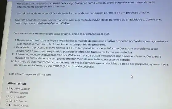 Muitas pessoas relacionam a criatividade a algo "mágicơ"como uma ideia que surge do acaso para criar algo
extremamente extraordinário e inovador.
Contudo ela pode ser aprendida e, de certa forma, pode ser conduzida por meio de um processo criativo.
Diversos pensadores propuseram maneiras para a geração de novas ideias por meio da criatividade e, dentre elas,
temos o processo criativo de Graham Wallas.
Considerando tal modelo de processo criativo, avalie as afirmações a seguir.
I. Baseado num misto de esforço e imaginação o modelo de processo criativo proposto por Wallas previa, dentre as
suas etapas, o momento de distanciamento temporário do problema.
II. Para Wallas, o processo criativo necessita de um tempo inicial onde as informações sobre o problema a ser
solucionado devem ser pesquisados, para que o tema seja tratado de forma mais efetiva.
III. A base do processo criativo proposto por Wallas se trata da busca incessante por dados e informações para a
geração da criatividade, que sempre ocorre por meia de um árduo processo de estudo.
IV. Por meio da sistematização do conhecimento, Wallas acredita que a criatividade pode ser proposta apresentada
por meio de hipóteses e a sua verificação ao final do processo.
Está correto o que se afirma em:
Alternativas
A) I, II e III, apenas.
B) II e III, apenas,
C) le ll, apenas.
D) Ie IV, apenas
E) I, IIe IV,apenas