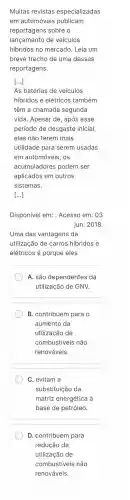 Muitas revistas especializadas
em automóveis publicam
reportagens sobre o
lançamento de veículos
hibridos no mercado . Leia um
breve trecho de uma dessas
reportagens.
As baterias de veículos
hibridos e elétricos também
têm a chamada segunda
vida. Apesar de, após esse
período de desgaste inicial,
elas não terem mais
utilidade para serem usadas
em automóveis , OS
acumuladores podem ser
aplicados em outros
sistemas.
[...]
Disponivel em:. Acesso em:. 03
jun. 2018.
Uma das vantagens da
utilização de carros hibridos e
elétricos é porque eles
A. são dependentes da
utilização de GNV.
B . contribuem para o
aumento da
utilização de
combustiveis não
renováveis.
C. evitam a
substituição da
matriz energética à
base de petróleo.
D .contribuem para
redução da