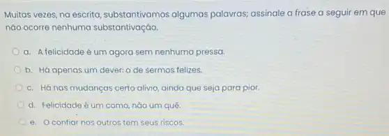 Muitas vezes, na escrita substantivamos algumas palavras; assinale a frase a seguir em que
nǎo ocorre nenhuma substantivação.
a. A felicidade é um agora sem nenhuma pressa.
b. Há apenas um dever: o de sermos felizes.
c. Há nas mudanças certo alivio, ainda que seja para pior.
d. Felicidade é um como, nǎo um quê.
e. Oconfiar nos outros tem seus riscos.