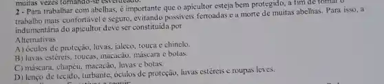 muitas vezes tornando-se esverdeado.
2 - Para trabalhar com abelhas, é importante que o apicultor esteja bem protegido, a fim de tornar o
trabalho mais confortável e seguro , evitando possiveis ferroadas e a morte de muitas abelhas . Para isso, a
indumentária do apicultor deve ser constituída por
Alternativas
A) óculos de proteção, luvas jaleco, touca e chinelo.
B) luvas estéreis.toucas, macacão máscara e botas.
C) máscara, chapéu.macacão, luvas e botas.
D) lenço de tecido, turbante , óculos de proteção luvas estéreis c roupas leves.
"comuir